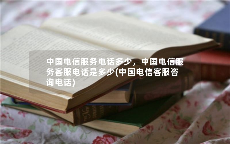 中国电信服务电话多少，中国电信服务客服电话是多少(中国电信客服咨询电话)