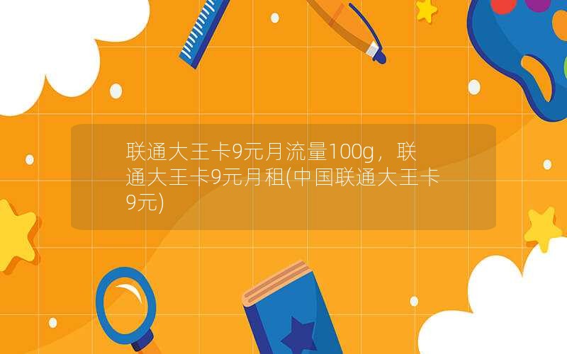 联通大王卡9元月流量100g，联通大王卡9元月租(中国联通大王卡9元)