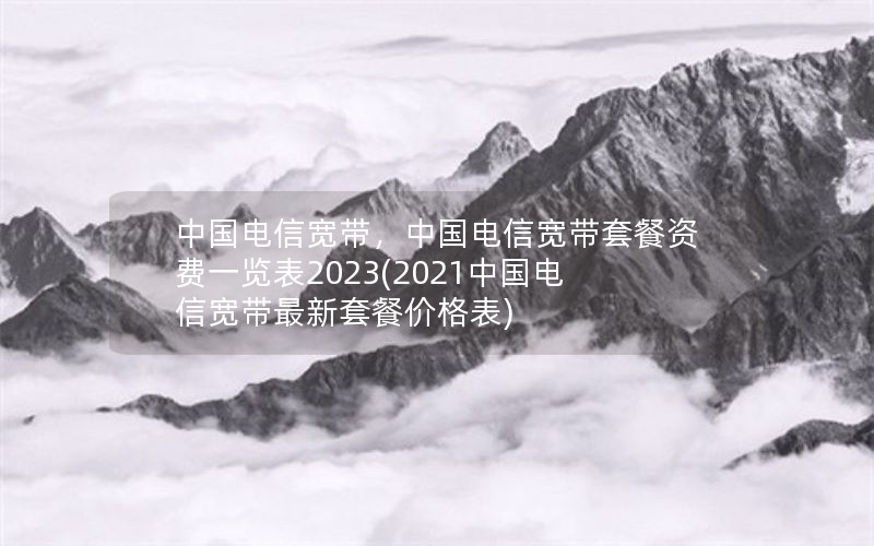 中国电信宽带，中国电信宽带套餐资费一览表2023(2021中国电信宽带最新套餐价格表)