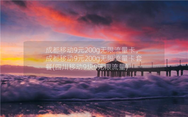 成都移动9元200g无限流量卡，成都移动9元200g无限流量卡套餐(四川移动9块9无限流量)