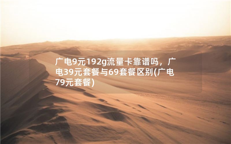 广电9元192g流量卡靠谱吗，广电39元套餐与69套餐区别(广电79元套餐)