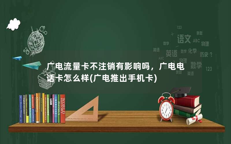 广电流量卡不注销有影响吗，广电电话卡怎么样(广电推出手机卡)