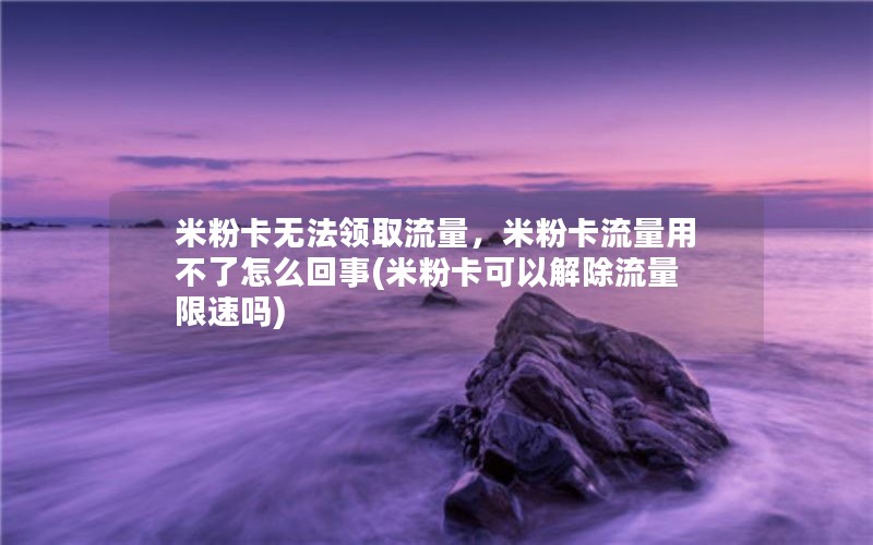 米粉卡无法领取流量，米粉卡流量用不了怎么回事(米粉卡可以解除流量限速吗)