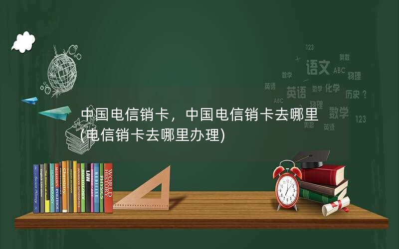 中国电信销卡，中国电信销卡去哪里(电信销卡去哪里办理)