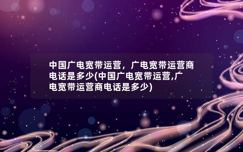 中国广电宽带运营，广电宽带运营商电话是多少(中国广电宽带运营,广电宽带运营商电话是多少)