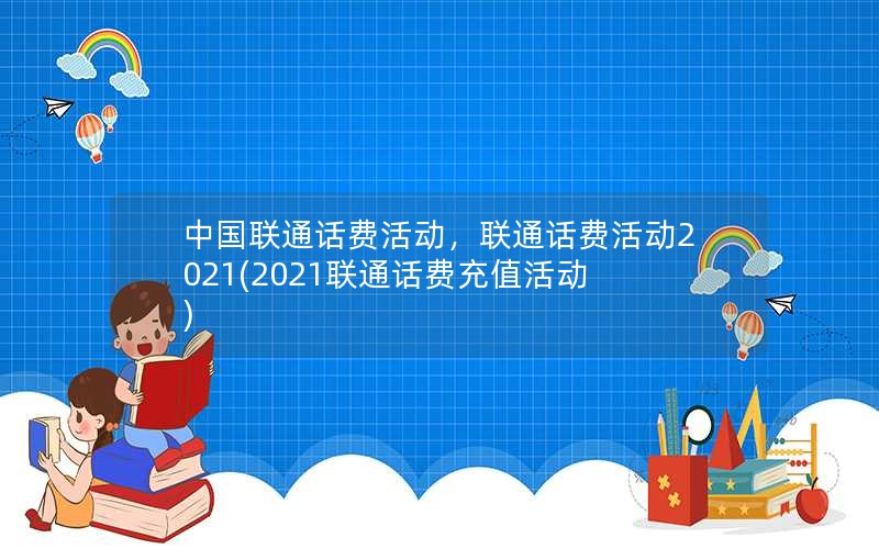 中国联通话费活动，联通话费活动2021(2021联通话费充值活动)