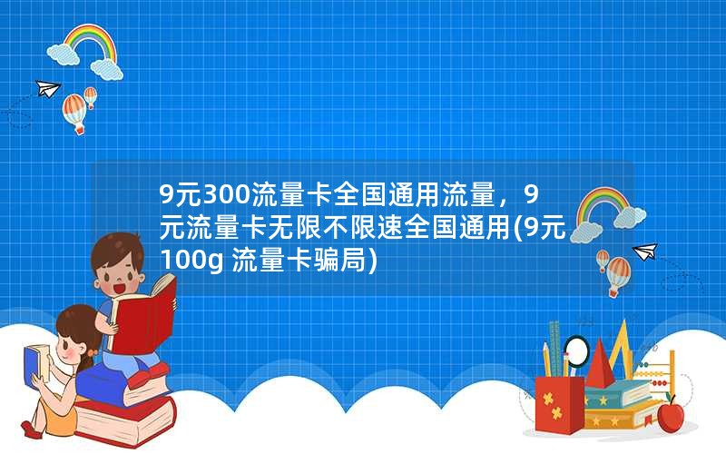 9元300流量卡全国通用流量，9元流量卡无限不限速全国通用(9元100g 流量卡骗局)