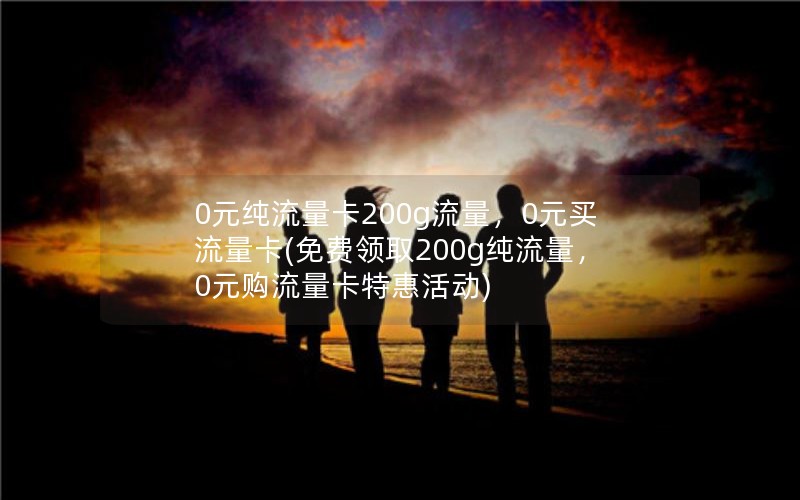 0元纯流量卡200g流量，0元买流量卡(免费领取200g纯流量，0元购流量卡特惠活动)