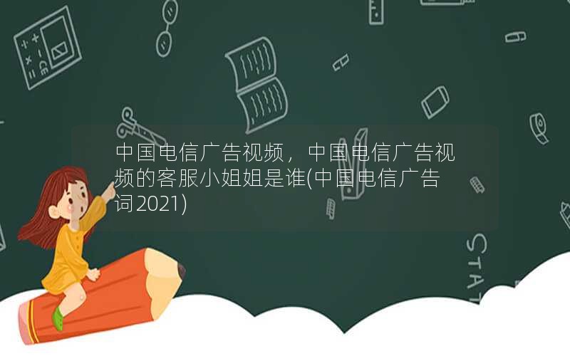 中国电信广告视频，中国电信广告视频的客服小姐姐是谁(中国电信广告词2021)