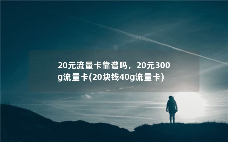 20元流量卡靠谱吗，20元300g流量卡(20块钱40g流量卡)