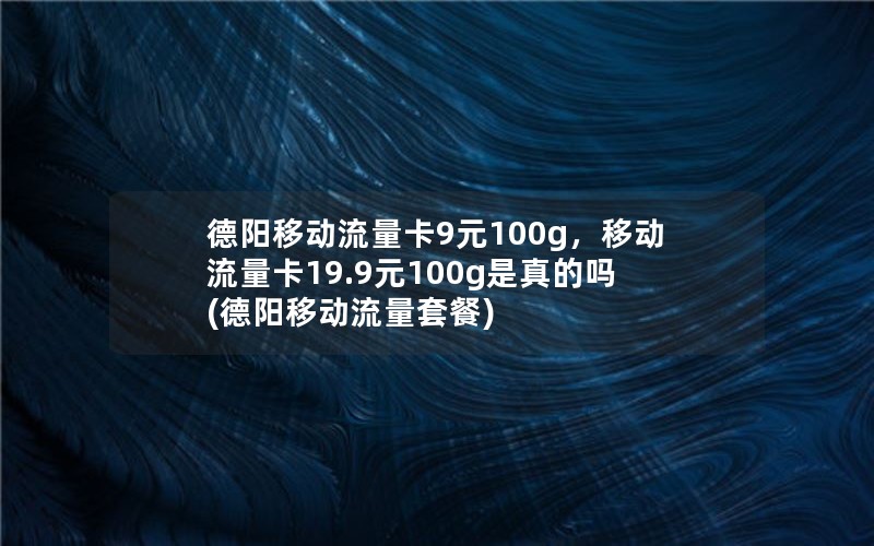 德阳移动流量卡9元100g，移动流量卡19.9元100g是真的吗(德阳移动流量套餐)