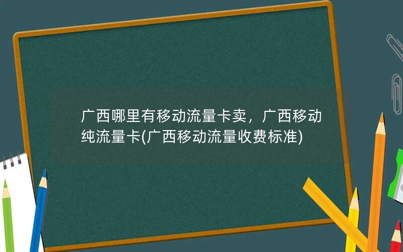 广西哪里有移动流量卡卖，广西移动纯流量卡(广西移动流量收费标准)