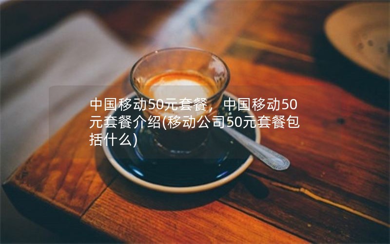 中国移动50元套餐，中国移动50元套餐介绍(移动公司50元套餐包括什么)