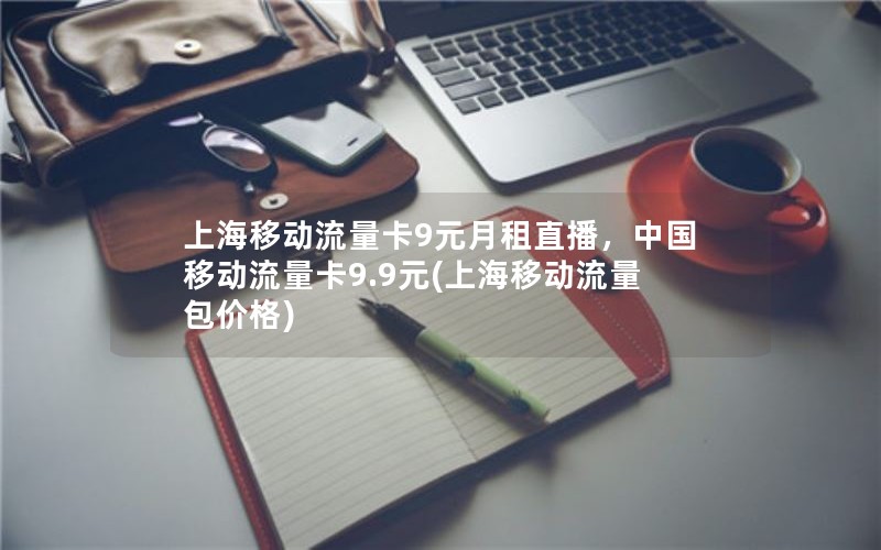 上海移动流量卡9元月租直播，中国移动流量卡9.9元(上海移动流量包价格)