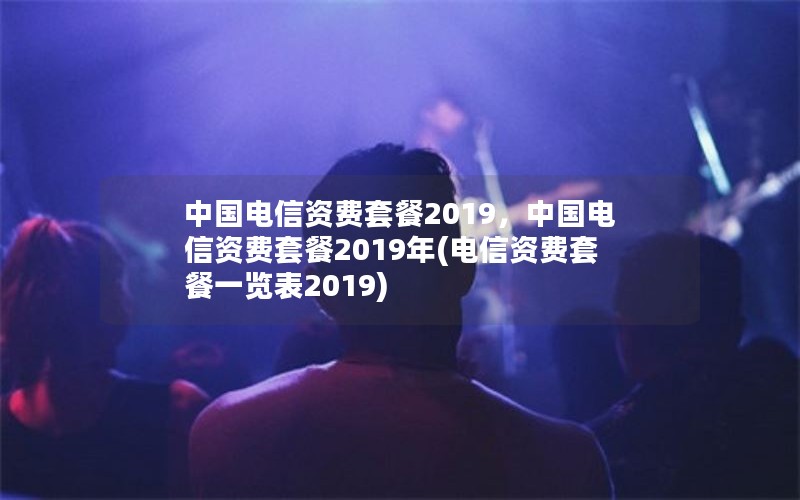 中国电信资费套餐2019，中国电信资费套餐2019年(电信资费套餐一览表2019)