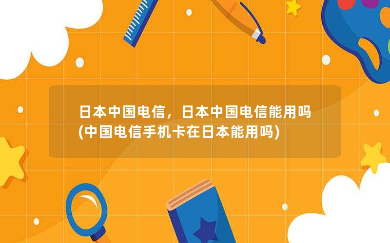 日本中国电信，日本中国电信能用吗(中国电信手机卡在日本能用吗)