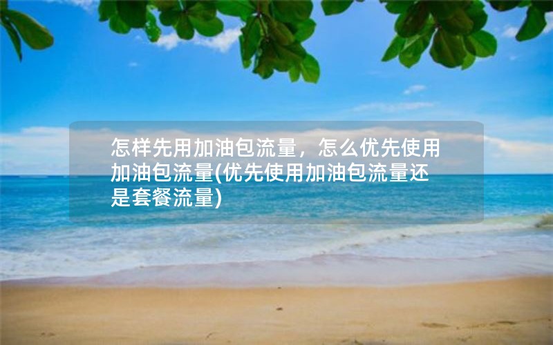 怎样先用加油包流量，怎么优先使用加油包流量(优先使用加油包流量还是套餐流量)