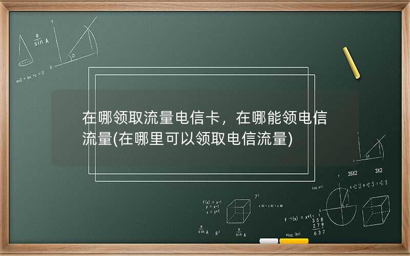 在哪领取流量电信卡，在哪能领电信流量(在哪里可以领取电信流量)