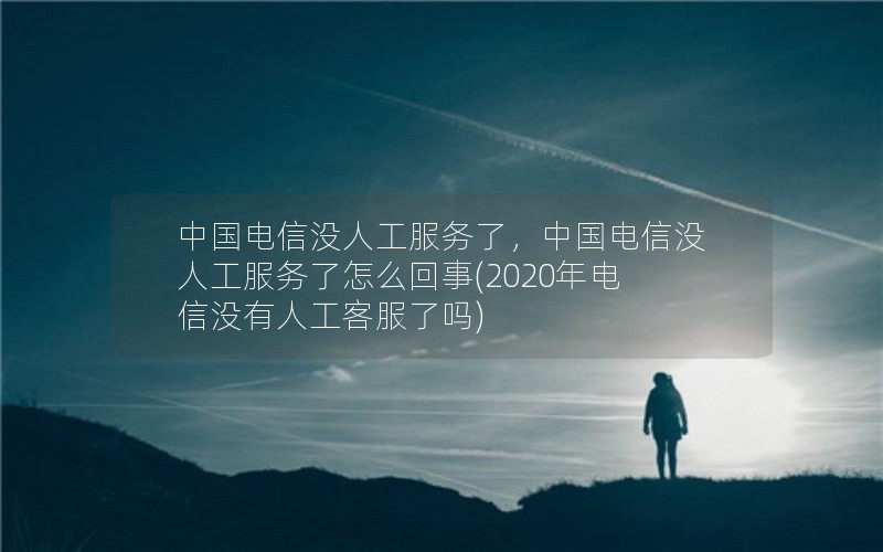 中国电信没人工服务了，中国电信没人工服务了怎么回事(2020年电信没有人工客服了吗)