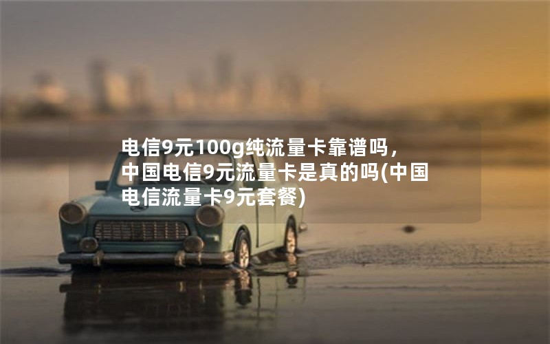 电信9元100g纯流量卡靠谱吗，中国电信9元流量卡是真的吗(中国电信流量卡9元套餐)