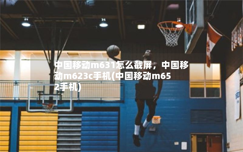 中国移动m631怎么截屏，中国移动m623c手机(中国移动m652手机)