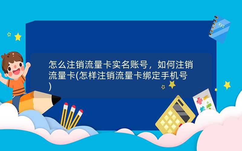 怎么注销流量卡实名账号，如何注销流量卡(怎样注销流量卡绑定手机号)