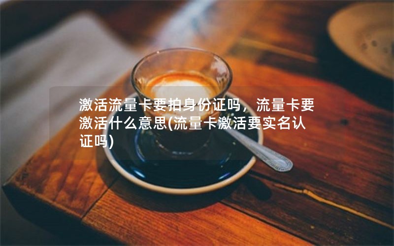 激活流量卡要拍身份证吗，流量卡要激活什么意思(流量卡激活要实名认证吗)