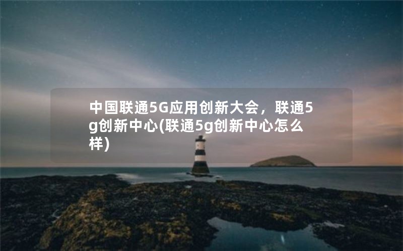 中国联通5G应用创新大会，联通5g创新中心(联通5g创新中心怎么样)