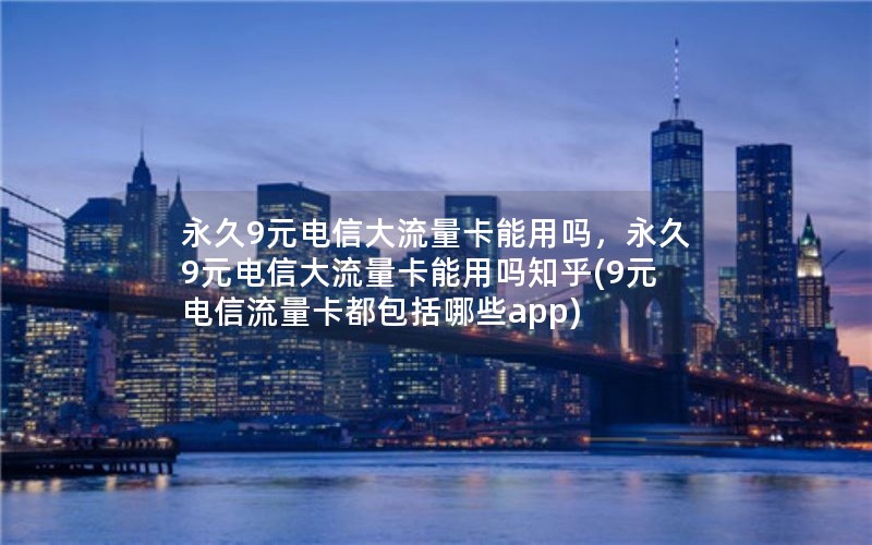 永久9元电信大流量卡能用吗，永久9元电信大流量卡能用吗知乎(9元电信流量卡都包括哪些app)