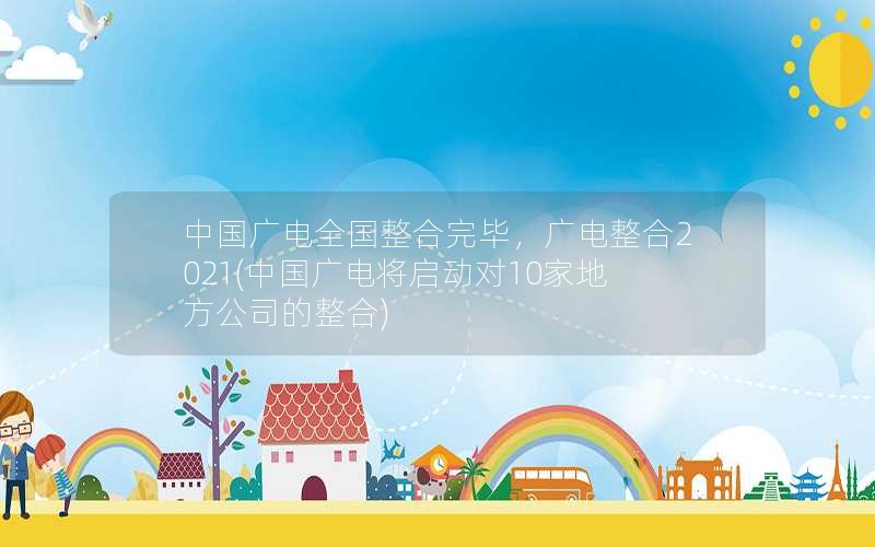 中国广电全国整合完毕，广电整合2021(中国广电将启动对10家地方公司的整合)