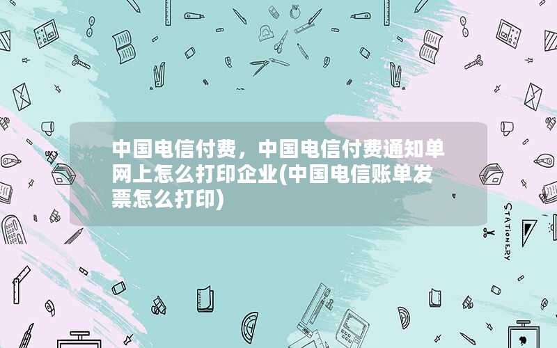 中国电信付费，中国电信付费通知单网上怎么打印企业(中国电信账单发票怎么打印)