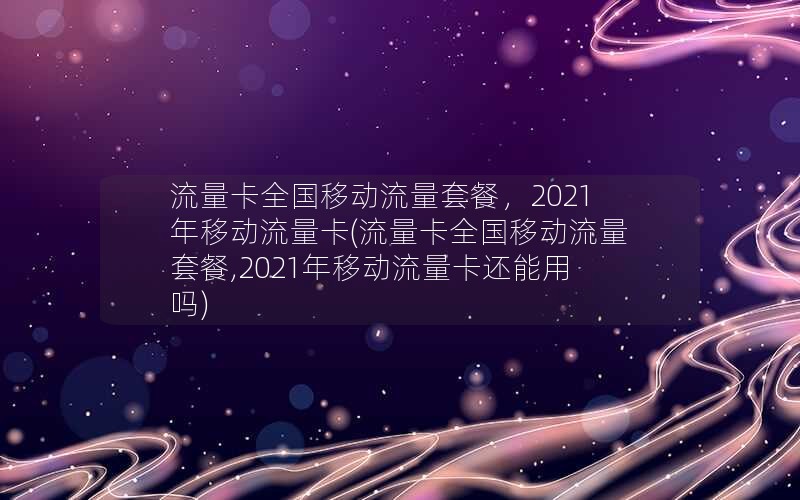 流量卡全国移动流量套餐，2021年移动流量卡(流量卡全国移动流量套餐,2021年移动流量卡还能用吗)