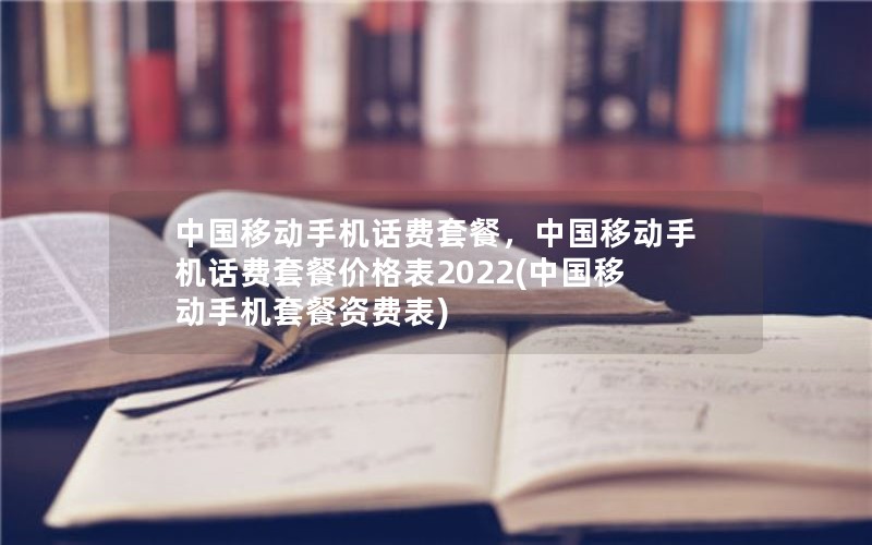 中国移动手机话费套餐，中国移动手机话费套餐价格表2022(中国移动手机套餐资费表)