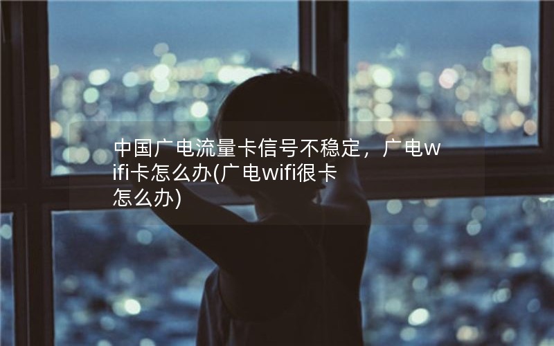 中国广电流量卡信号不稳定，广电wifi卡怎么办(广电wifi很卡怎么办)