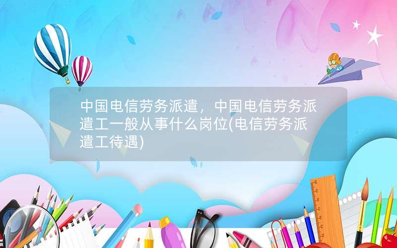 中国电信劳务派遣，中国电信劳务派遣工一般从事什么岗位(电信劳务派遣工待遇)