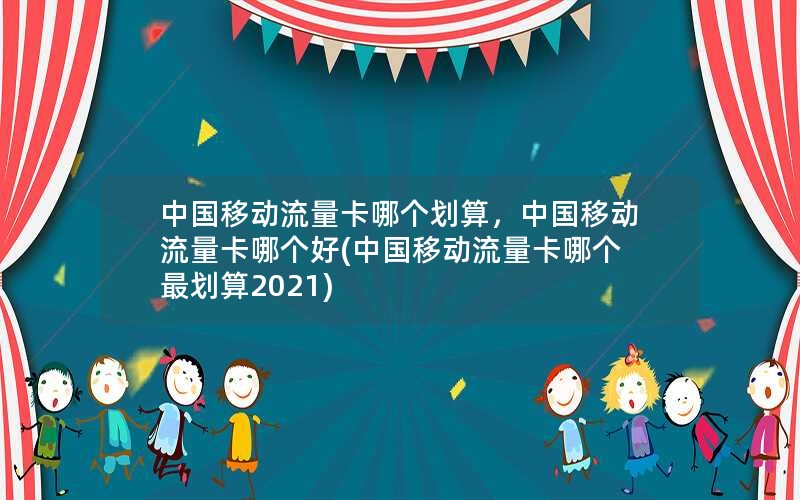 中国移动流量卡哪个划算，中国移动流量卡哪个好(中国移动流量卡哪个最划算2021)