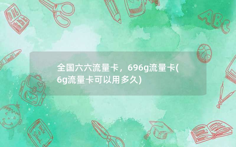 全国六六流量卡，696g流量卡(6g流量卡可以用多久)