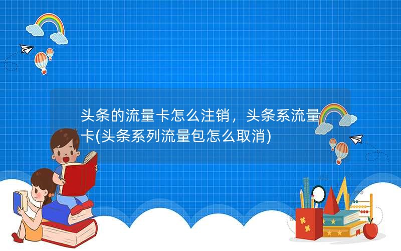 头条的流量卡怎么注销，头条系流量卡(头条系列流量包怎么取消)