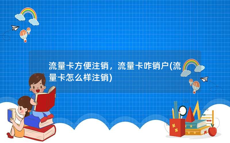 流量卡方便注销，流量卡咋销户(流量卡怎么样注销)