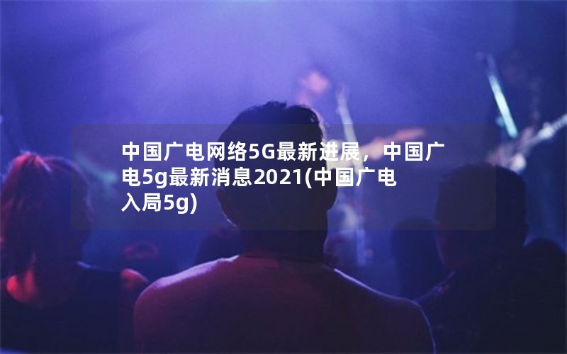 中国广电网络5G最新进展，中国广电5g最新消息2021(中国广电入局5g)