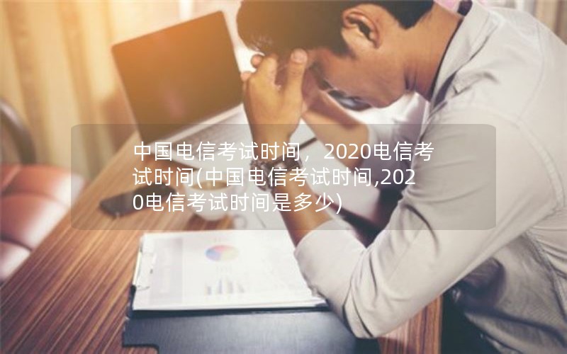 中国电信考试时间，2020电信考试时间(中国电信考试时间,2020电信考试时间是多少)