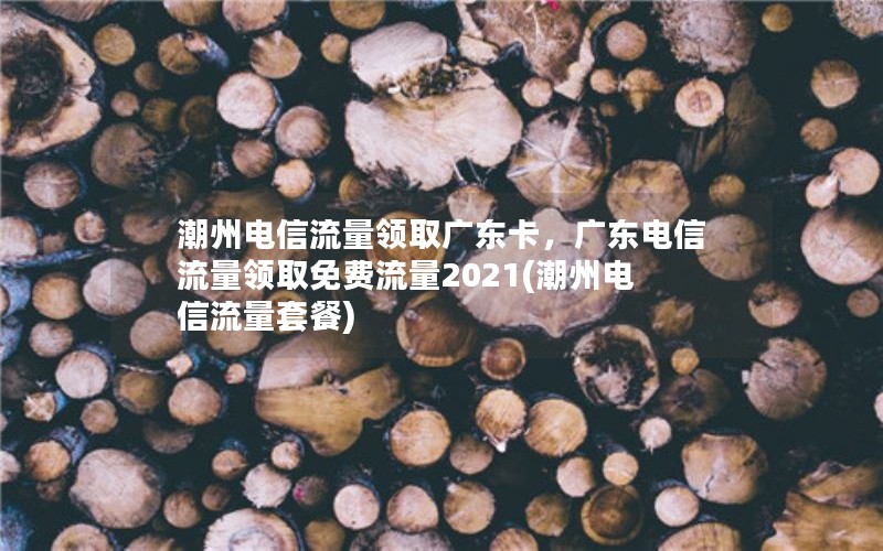 潮州电信流量领取广东卡，广东电信流量领取免费流量2021(潮州电信流量套餐)