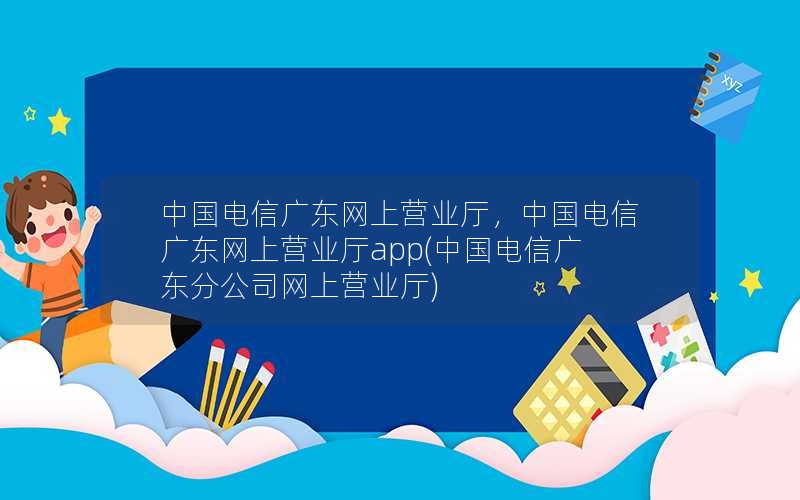 中国电信广东网上营业厅，中国电信广东网上营业厅app(中国电信广东分公司网上营业厅)