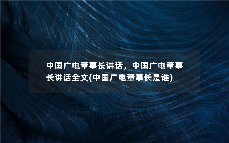 中国广电董事长讲话，中国广电董事长讲话全文(中国广电董事长是谁)