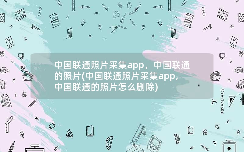 中国联通照片采集app，中国联通的照片(中国联通照片采集app,中国联通的照片怎么删除)