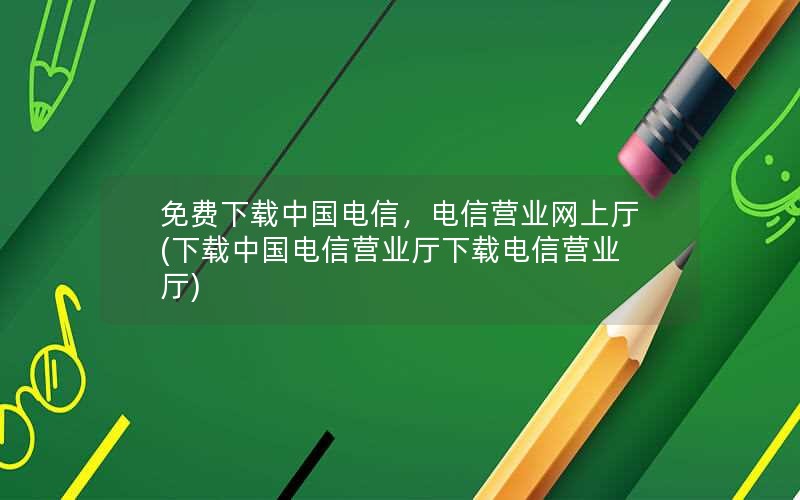 免费下载中国电信，电信营业网上厅(下载中国电信营业厅下载电信营业厅)