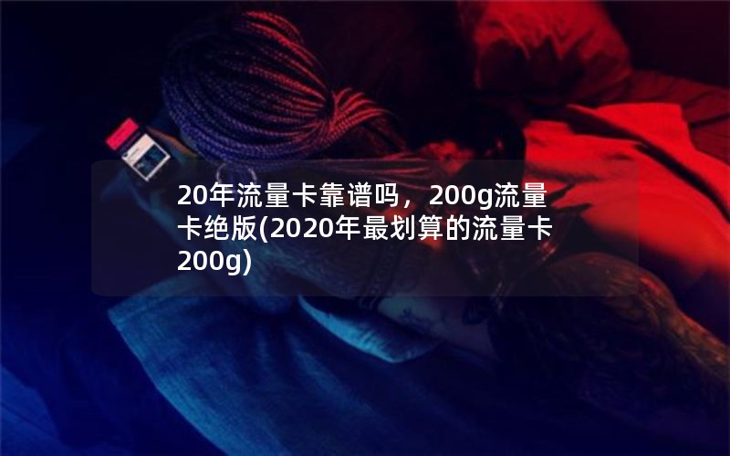 20年流量卡靠谱吗，200g流量卡绝版(2020年最划算的流量卡200g)