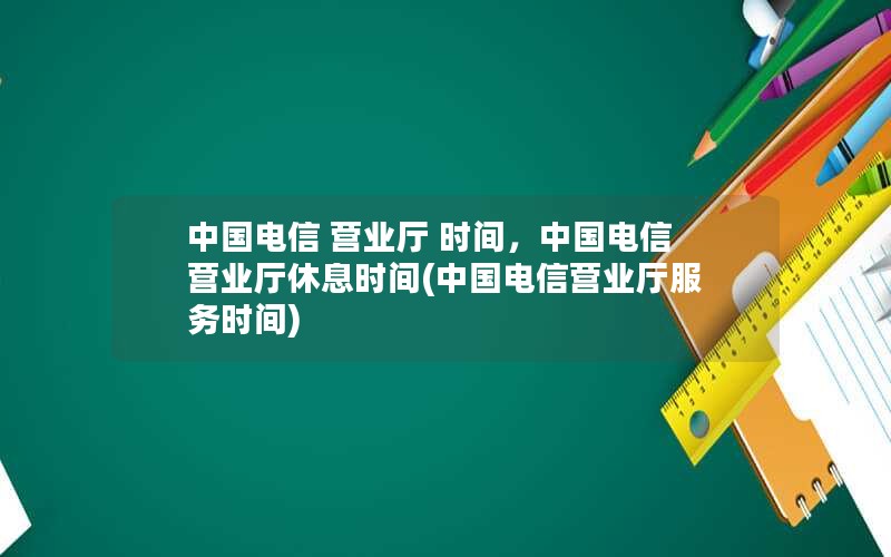 中国电信 营业厅 时间，中国电信营业厅休息时间(中国电信营业厅服务时间)