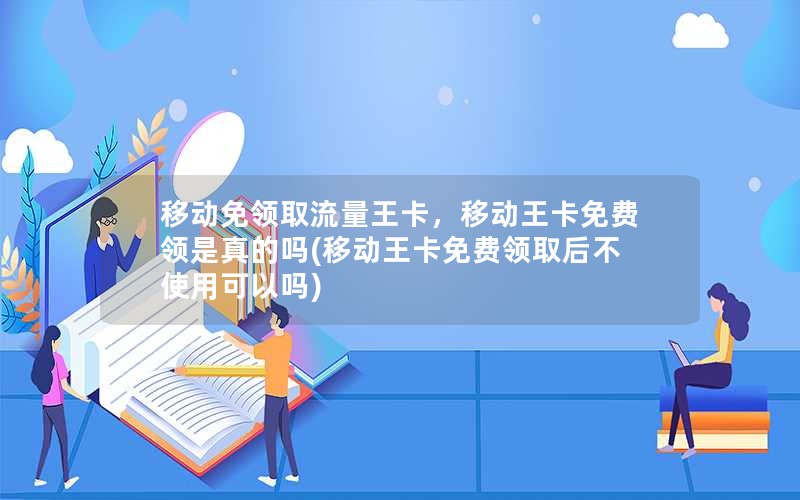 移动免领取流量王卡，移动王卡免费领是真的吗(移动王卡免费领取后不使用可以吗)