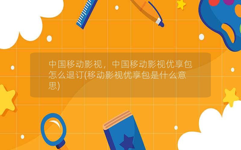 中国移动影视，中国移动影视优享包怎么退订(移动影视优享包是什么意思)